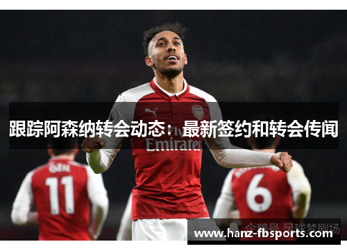 跟踪阿森纳转会动态：最新签约和转会传闻