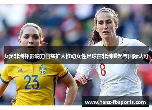 女足非洲杯影响力日益扩大推动女性足球在非洲崛起与国际认可