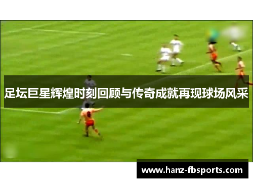 足坛巨星辉煌时刻回顾与传奇成就再现球场风采